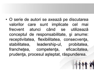 • O serie de autori se axează pe discutarea 
valorilor care sunt implicate cel mai 
frecvent atunci când se utilizează 
conceptul de responsabilitate, şi anume: 
receptivitatea, flexibilitatea, consecvenţa, 
stabilitatea, leadership-ul, probitatea, 
francheţea, competenţa, eficacitatea, 
prudenţa, procesul aşteptat, răspunderea. 
 