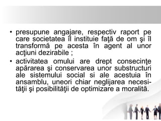 • presupune angajare, respectiv raport pe 
care societatea îl instituie faţă de om şi îl 
transformă pe acesta în agent al unor 
acţiuni dezirabile ; 
• activitatea omului are drept consecinţe 
apărarea şi conservarea unor substructuri 
ale sistemului social si ale acestuia în 
ansamblu, uneori chiar neglijarea necesi-tăţii 
şi posibilităţii de optimizare a moralită. 
 