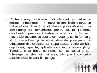 • Pentru a reuşi realizarea unei intervenţii educative de 
succes, educatorul , în cazul nostru bibliotecarul, ar 
trebui să dea dovadă de stăpânirea şi valorificarea unor 
competenţe de comunicare, pentru ca, pe parcursul 
desfăşurării procesului instructiv – educativ, în cazul 
nostru bibliotecarul cu aceste competenţe să fie format şi 
să le dezvoltate şi la elevi. Aceasta presupune ca 
educatorul /bibliotecarul să stăpânească acele abilităţi, 
deprinderi, capacităţi aplicate la conţinuturi şi cunoştinţe. 
Totodată el ar trebui nu numai să-l cunoască şi să-l 
înţeleagă pe elev, ci mai ales, să-i poată comunica 
acestuia felul în care îl înţelege. 
 