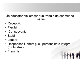 Un educator/bibliotecar bun trebuie de asemenea 
să fie: 
• Receptiv, 
• Flexibil, 
• Consecvent, 
• Stabil. 
• Leader 
• Responsabil, onest şi cu personalitate integră 
(probitatea), 
• Franchist, 
 