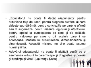 • ,,Educatorul nu poate fi decât răspunzător pentru 
atitudinea faţă de lume, pentru alegerea cuvântului care 
zideşte sau dărâmă, pentru concluziile pe care le afirmă 
sau le sugerează, pentru măsura logicului şi afectivului, 
pentru apelul la cunoaşterea de sine şi de celălalt, 
pentru valoarea pe care o dă aceluia care i se 
adresează. Măsura lui structurează, dimensionează şi 
dinamizează. Această misiune nu şi-o poate asuma 
numai ştiinţa. 
• Adevărul educatorului nu poate fi alcătuit decât pe o 
asemenea măsură în care încape şi dragostea şi poezia 
şi credinţa şi visul.”(Laurenţiu Şoitu) 
 