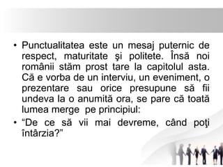 • Punctualitatea este un mesaj puternic de 
respect, maturitate şi politete. Însă noi 
românii stăm prost tare la capitolul asta. 
Că e vorba de un interviu, un eveniment, o 
prezentare sau orice presupune să fii 
undeva la o anumită ora, se pare că toată 
lumea merge pe principiul: 
• “De ce să vii mai devreme, când poţi 
întârzia?” 
 