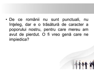 • De ce românii nu sunt punctuali, nu 
înţeleg, dar e o trăsătură de caracter a 
poporului nostru, pentru care mereu am 
avut de pierdut. O fi vreo genă care ne 
impiedica? 
 