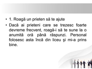 • 1. Roagă un prieten să te ajute 
• Dacă ai prieteni care se trezesc foarte 
devreme frecvent, roagă-i să te sune la o 
anumită oră până răspunzi. Personal 
folosesc asta încă din liceu şi mi-a prins 
bine. 
 