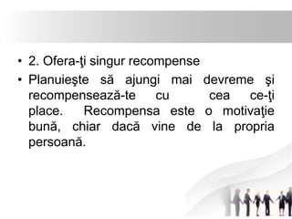 • 2. Ofera-ţi singur recompense 
• Planuieşte să ajungi mai devreme şi 
recompensează-te cu cea ce-ţi 
place. Recompensa este o motivaţie 
bună, chiar dacă vine de la propria 
persoană. 
 