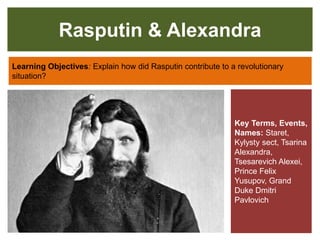 Rasputin & Alexandra
Learning Objectives: Explain how did Rasputin contribute to a revolutionary
situation?
Key Terms, Events,
Names: Staret,
Kylysty sect, Tsarina
Alexandra,
Tsesarevich Alexei,
Prince Felix
Yusupov, Grand
Duke Dmitri
Pavlovich
 