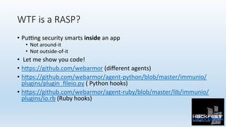 WTF is a RASP?
•  PuPng	security	smarts	inside	an	app		
•  Not	around-it	
•  Not	outside-of-it	
•  	Let	me	show	you	code!	...