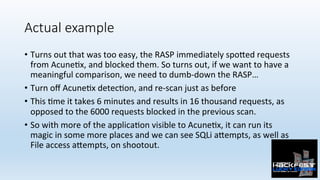 Actual example
•  Turns	out	that	was	too	easy,	the	RASP	immediately	spo:ed	requests	
from	Acune0x,	and	blocked	them.	So	tu...