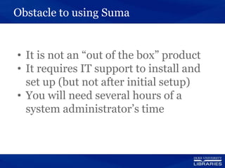 Obstacle to using Suma
• It is not an “out of the box” product
• It requires IT support to install and
set up (but not after initial setup)
• You will need several hours of a
system administrator’s time
 