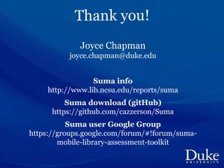 Joyce Chapman
joyce.chapman@duke.edu
Suma info
http://www.lib.ncsu.edu/reports/suma
Suma download (gitHub)
https://github.com/cazzerson/Suma
Suma user Google Group
https://groups.google.com/forum/#!forum/suma-
mobile-library-assessment-toolkit
 
