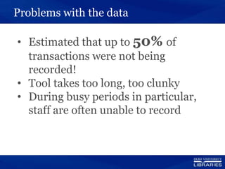 Problems with the data
• Estimated that up to 50% of
transactions were not being
recorded!
• Tool takes too long, too clunky
• During busy periods in particular,
staff are often unable to record
 