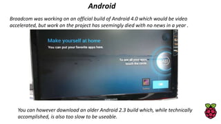 Android
Broadcom was working on an official build of Android 4.0 which would be video
accelerated, but work on the project has seemingly died with no news in a year .
You can however download an older Android 2.3 build which, while technically
accomplished, is also too slow to be useable.
 