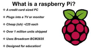 What is a raspberry Pi?
 A credit card sized PC
 Plugs into a TV or monitor
 Cheap (ish) ~£25 each
 Over 1 million units shipped
 Uses Broadcom BCM2835
 Designed for education!
 