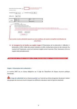 9
B. et renseignez les six feuilles aux onglets rouges (1-Présentation de la collectivité, 2- Effectifs, 3-
Généralités, 4-RPS, 5-Bilan des actions réalisées en 2014, 6-Détail des actions et des mesures). Au
moment de l’impression, seuls les 8 premiers onglets seront imprimés (Titre, Sommaire, et les six
onglets listés précédemment).
Onglet « Présentation de la collectivité »
Le numéro SIRET est un champ obligatoire car il s’agit de l’identifiant de chaque structure publique
territoriale.
Le type de collectivité est un champ essentiel, car il permet au Centre de gestion de pouvoir réaliser
des groupes de structures et ainsi comparer les différents indicateurs selon le type de collectivité.
 