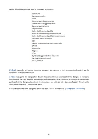10
La liste déroulante proposée pour ce champ est la suivante :
L’effectif à prendre en compte concerne les agents permanents et non permanents rémunérés par la
collectivité au 31 décembre 2014.
A noter : Les agents mis à disposition doivent être compatibilisés dans la collectivité d’origine et non dans
la collectivité d’accueil. En effet, les maladies professionnelles, les accidents et les reliquats étant déclarés
par la collectivité d’origine, ils doivent être renseignés par cette dernière dans son Rapport Annuel sur la
Santé, la Sécurité et les Conditions de Travail.
L’enquête concerne TOUS les agents rémunérés dans l’année de référence (y compris les saisonniers).
 
