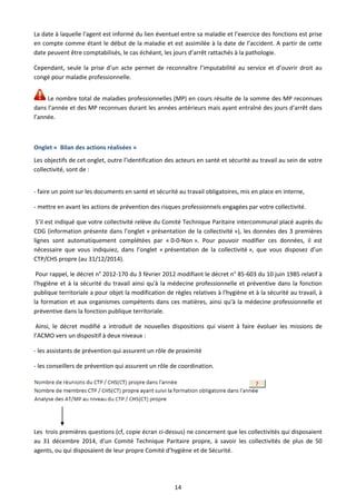 14
La date à laquelle l'agent est informé du lien éventuel entre sa maladie et l’exercice des fonctions est prise
en compte comme étant le début de la maladie et est assimilée à la date de l’accident. A partir de cette
date peuvent être comptabilisés, le cas échéant, les jours d’arrêt rattachés à la pathologie.
Cependant, seule la prise d’un acte permet de reconnaître l’imputabilité au service et d’ouvrir droit au
congé pour maladie professionnelle.
Le nombre total de maladies professionnelles (MP) en cours résulte de la somme des MP reconnues
dans l’année et des MP reconnues durant les années antérieurs mais ayant entraîné des jours d’arrêt dans
l’année.
Onglet « Bilan des actions réalisées »
Les objectifs de cet onglet, outre l’identification des acteurs en santé et sécurité au travail au sein de votre
collectivité, sont de :
- faire un point sur les documents en santé et sécurité au travail obligatoires, mis en place en interne,
- mettre en avant les actions de prévention des risques professionnels engagées par votre collectivité.
S’il est indiqué que votre collectivité relève du Comité Technique Paritaire intercommunal placé auprès du
CDG (information présente dans l’onglet « présentation de la collectivité »), les données des 3 premières
lignes sont automatiquement complétées par « 0-0-Non ». Pour pouvoir modifier ces données, il est
nécessaire que vous indiquiez, dans l’onglet « présentation de la collectivité », que vous disposez d’un
CTP/CHS propre (au 31/12/2014).
Pour rappel, le décret n° 2012-170 du 3 février 2012 modifiant le décret n° 85-603 du 10 juin 1985 relatif à
l'hygiène et à la sécurité du travail ainsi qu'à la médecine professionnelle et préventive dans la fonction
publique territoriale a pour objet la modification de règles relatives à l'hygiène et à la sécurité au travail, à
la formation et aux organismes compétents dans ces matières, ainsi qu'à la médecine professionnelle et
préventive dans la fonction publique territoriale.
Ainsi, le décret modifié a introduit de nouvelles dispositions qui visent à faire évoluer les missions de
l’ACMO vers un dispositif à deux niveaux :
- les assistants de prévention qui assurent un rôle de proximité
- les conseillers de prévention qui assurent un rôle de coordination.
Les trois premières questions (cf, copie écran ci-dessus) ne concernent que les collectivités qui disposaient
au 31 décembre 2014, d’un Comité Technique Paritaire propre, à savoir les collectivités de plus de 50
agents, ou qui disposaient de leur propre Comité d’hygiène et de Sécurité.
 