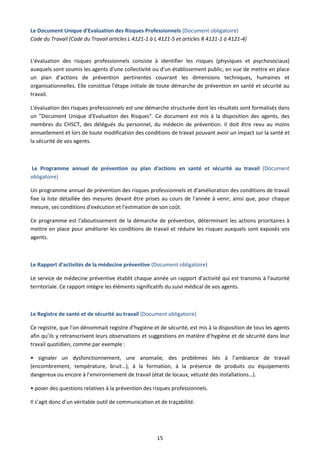 15
Le Document Unique d'Evaluation des Risques Professionnels (Document obligatoire)
Code du Travail (Code du Travail articles L 4121-1 à L 4121-5 et articles R 4121-1 à 4121-4)
L'évaluation des risques professionnels consiste à identifier les risques (physiques et psychosociaux)
auxquels sont soumis les agents d'une collectivité ou d'un établissement public, en vue de mettre en place
un plan d’actions de prévention pertinentes couvrant les dimensions techniques, humaines et
organisationnelles. Elle constitue l'étape initiale de toute démarche de prévention en santé et sécurité au
travail.
L'évaluation des risques professionnels est une démarche structurée dont les résultats sont formalisés dans
un "Document Unique d'Evaluation des Risques". Ce document est mis à la disposition des agents, des
membres du CHSCT, des délégués du personnel, du médecin de prévention. Il doit être revu au moins
annuellement et lors de toute modification des conditions de travail pouvant avoir un impact sur la santé et
la sécurité de vos agents.
Le Programme annuel de prévention ou plan d'actions en santé et sécurité au travail (Document
obligatoire)
Un programme annuel de prévention des risques professionnels et d'amélioration des conditions de travail
fixe la liste détaillée des mesures devant être prises au cours de l'année à venir, ainsi que, pour chaque
mesure, ses conditions d'exécution et l'estimation de son coût.
Ce programme est l'aboutissement de la démarche de prévention, déterminant les actions prioritaires à
mettre en place pour améliorer les conditions de travail et réduire les risques auxquels sont exposés vos
agents.
Le Rapport d'activités de la médecine préventive (Document obligatoire)
Le service de médecine préventive établit chaque année un rapport d'activité qui est transmis à l'autorité
territoriale. Ce rapport intègre les éléments significatifs du suivi médical de vos agents.
Le Registre de santé et de sécurité au travail (Document obligatoire)
Ce registre, que l’on dénommait registre d’hygiène et de sécurité, est mis à la disposition de tous les agents
afin qu’ils y retranscrivent leurs observations et suggestions en matière d’hygiène et de sécurité dans leur
travail quotidien, comme par exemple :
• signaler un dysfonctionnement, une anomalie, des problèmes liés à l’ambiance de travail
(encombrement, température, bruit…), à la formation, à la présence de produits ou équipements
dangereux ou encore à l’environnement de travail (état de locaux, vétusté des installations…).
• poser des questions relatives à la prévention des risques professionnels.
Il s’agit donc d’un véritable outil de communication et de traçabilité.
 