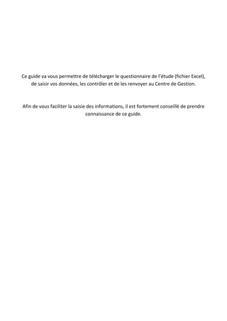 Ce guide va vous permettre de télécharger le questionnaire de l’étude (fichier Excel),
de saisir vos données, les contrôler et de les renvoyer au Centre de Gestion.
Afin de vous faciliter la saisie des informations, il est fortement conseillé de prendre
connaissance de ce guide.
 