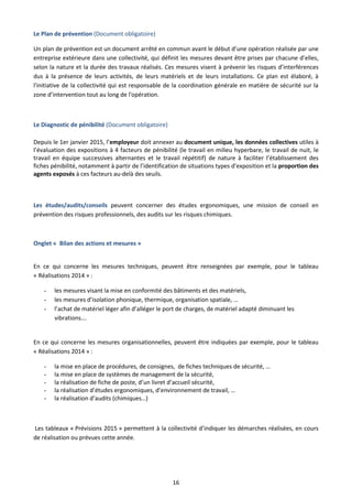 16
Le Plan de prévention (Document obligatoire)
Un plan de prévention est un document arrêté en commun avant le début d’une opération réalisée par une
entreprise extérieure dans une collectivité, qui définit les mesures devant être prises par chacune d’elles,
selon la nature et la durée des travaux réalisés. Ces mesures visent à prévenir les risques d’interférences
dus à la présence de leurs activités, de leurs matériels et de leurs installations. Ce plan est élaboré, à
l'initiative de la collectivité qui est responsable de la coordination générale en matière de sécurité sur la
zone d’intervention tout au long de l'opération.
Le Diagnostic de pénibilité (Document obligatoire)
Depuis le 1er janvier 2015, l’employeur doit annexer au document unique, les données collectives utiles à
l’évaluation des expositions à 4 facteurs de pénibilité (le travail en milieu hyperbare, le travail de nuit, le
travail en équipe successives alternantes et le travail répétitif) de nature à faciliter l’établissement des
fiches pénibilité, notamment à partir de l’identification de situations types d’exposition et la proportion des
agents exposés à ces facteurs au-delà des seuils.
Les études/audits/conseils peuvent concerner des études ergonomiques, une mission de conseil en
prévention des risques professionnels, des audits sur les risques chimiques.
Onglet « Bilan des actions et mesures »
En ce qui concerne les mesures techniques, peuvent être renseignées par exemple, pour le tableau
« Réalisations 2014 » :
- les mesures visant la mise en conformité des bâtiments et des matériels,
- les mesures d’isolation phonique, thermique, organisation spatiale, …
- l’achat de matériel léger afin d’alléger le port de charges, de matériel adapté diminuant les
vibrations….
En ce qui concerne les mesures organisationnelles, peuvent être indiquées par exemple, pour le tableau
« Réalisations 2014 » :
- la mise en place de procédures, de consignes, de fiches techniques de sécurité, …
- la mise en place de systèmes de management de la sécurité,
- la réalisation de fiche de poste, d’un livret d’accueil sécurité,
- la réalisation d’études ergonomiques, d’environnement de travail, …
- la réalisation d’audits (chimiques…)
Les tableaux « Prévisions 2015 » permettent à la collectivité d’indiquer les démarches réalisées, en cours
de réalisation ou prévues cette année.
 