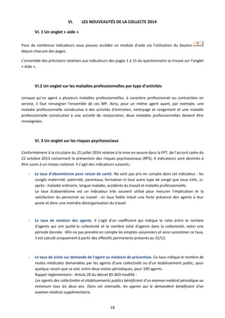 18
VI. LES NOUVEAUTÉS DE LA COLLECTE 2014
VI. 1 Un onglet « aide »
Pour de nombreux indicateurs vous pouvez accéder un module d’aide via l’utilisation du bouton
depuis chacune des pages.
L’ensemble des précisions relatives aux indicateurs des pages 1 à 15 du questionnaire se trouve sur l’onglet
« Aide ».
VI.2 Un onglet sur les maladies professionnelles par type d’activités
Lorsque qu’un agent a plusieurs maladies professionnelles, à caractère professionnel ou contractées en
service, il faut renseigner l’ensemble de ces MP. Ainsi, pour un même agent ayant, par exemple, une
maladie professionnelle consécutive à des activités d’entretien, nettoyage et rangement et une maladie
professionnelle consécutive à une activité de restauration, deux maladies professionnelles doivent être
renseignées.
VI. 3 Un onglet sur les risques psychosociaux
Conformément à la circulaire du 25 juillet 2014 relative à la mise en œuvre dans la FPT, de l’accord cadre du
22 octobre 2013 concernant la prévention des risques psychosociaux (RPS), 4 indicateurs sont destinés à
être suivis à un niveau national. Il s’agit des indicateurs suivants :
- Le taux d’absentéisme pour raison de santé. Ne sont pas pris en compte dans cet indicateur : les
congés maternité, paternité, parentaux, formation ni tout autre type de congé que ceux cités, ci-
après : maladie ordinaire, longue maladie, accidents du travail et maladie professionnelle.
Le taux d’absentéisme est un indicateur très souvent utilisé pour mesurer l'implication et la
satisfaction du personnel au travail : un taux faible induit une forte présence des agents à leur
poste et donc une moindre désorganisation du travail.
- Le taux de rotation des agents. Il s’agit d’un coefficient qui indique le ratio entre le nombre
d'agents qui ont quitté la collectivité et le nombre total d'agents dans la collectivité, selon une
période donnée. Afin ne pas prendre en compte les emplois saisonniers et ainsi surestimer ce taux,
il est calculé uniquement à partir des effectifs permanents présents au 31/12.
- Le taux de visite sur demande de l’agent au médecin de prévention. Ce taux indique le nombre de
visites médicales demandées par les agents d’une collectivité ou d’un établissement public, pour
quelque raison que ce soit, entre deux visites périodiques, pour 100 agents.
Rappel réglementaire - Article 20 du décret 85-603 modifié :
Les agents des collectivités et établissements publics bénéficient d'un examen médical périodique au
minimum tous les deux ans. Dans cet intervalle, les agents qui le demandent bénéficient d'un
examen médical supplémentaire.
 