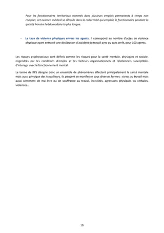 19
Pour les fonctionnaires territoriaux nommés dans plusieurs emplois permanents à temps non
complet, cet examen médical se déroule dans la collectivité qui emploie le fonctionnaire pendant la
quotité horaire hebdomadaire la plus longue.
- Le taux de violence physiques envers les agents. Il correspond au nombre d’actes de violence
physique ayant entrainé une déclaration d’accident de travail avec ou sans arrêt, pour 100 agents.
Les risques psychosociaux sont définis comme les risques pour la santé mentale, physiques et sociale,
engendrés par les conditions d’emploi et les facteurs organisationnels et relationnels susceptibles
d’interagir avec le fonctionnement mental.
Le terme de RPS désigne donc un ensemble de phénomènes affectant principalement la santé mentale
mais aussi physique des travailleurs. Ils peuvent se manifester sous diverses formes : stress au travail mais
aussi sentiment de mal-être ou de souffrance au travail, incivilités, agressions physiques ou verbales,
violences…
 