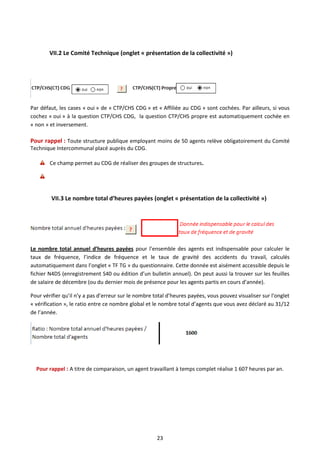 23
VII.2 Le Comité Technique (onglet « présentation de la collectivité »)
Par défaut, les cases « oui » de « CTP/CHS CDG » et « Affiliée au CDG » sont cochées. Par ailleurs, si vous
cochez « oui » à la question CTP/CHS CDG, la question CTP/CHS propre est automatiquement cochée en
« non » et inversement.
Pour rappel : Toute structure publique employant moins de 50 agents relève obligatoirement du Comité
Technique Intercommunal placé auprès du CDG.
Ce champ permet au CDG de réaliser des groupes de structures.
VII.3 Le nombre total d’heures payées (onglet « présentation de la collectivité »)
Le nombre total annuel d’heures payées pour l’ensemble des agents est indispensable pour calculer le
taux de fréquence, l’indice de fréquence et le taux de gravité des accidents du travail, calculés
automatiquement dans l’onglet « TF TG » du questionnaire. Cette donnée est aisément accessible depuis le
fichier N4DS (enregistrement S40 ou édition d’un bulletin annuel). On peut aussi la trouver sur les feuilles
de salaire de décembre (ou du dernier mois de présence pour les agents partis en cours d’année).
Pour vérifier qu’il n’y a pas d’erreur sur le nombre total d’heures payées, vous pouvez visualiser sur l’onglet
« vérification », le ratio entre ce nombre global et le nombre total d’agents que vous avez déclaré au 31/12
de l’année.
Pour rappel : A titre de comparaison, un agent travaillant à temps complet réalise 1 607 heures par an.
 