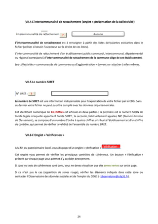 24
VII.4 L’intercommunalité de rattachement (onglet « présentation de la collectivité)
L’intercommunalité de rattachement est à renseigner à partir des listes déroulantes existantes dans le
fichier (utiliser si besoin l’ascenseur sur la droite de ces listes).
L’intercommunalité de rattachement d’un établissement public communal, intercommunal, départemental
ou régional correspond à l’intercommunalité de rattachement de la commune siège de cet établissement.
Les collectivités « communautés de communes ou d’agglomération » doivent se rattacher à elles-mêmes.
VII.5 Le numéro SIRET
Le numéro de SIRET est une information indispensable pour l’exploitation de votre fichier par le CDG. Sans
ce dernier votre fichier ne peut pas être compilé avec les données départementales.
Cet identifiant numérique de 14 chiffres est articulé en deux parties : la première est le numéro SIREN de
l'unité légale à laquelle appartient l'unité SIRET ; la seconde, habituellement appelée NIC (Numéro Interne
de Classement), se compose d'un numéro d'ordre à quatre chiffres attribué à l'établissement et d'un chiffre
de contrôle, qui permet de vérifier la validité de l'ensemble du numéro SIRET.
VII.6 L’Onglet « Vérification »
A la fin du questionnaire Excel, vous disposez d’un onglet « vérification » .
Cet onglet vous permet de vérifier les principaux contrôles de cohérence. Un bouton « Vérification »
présent sur chaque page vous permet d’y accéder directement.
Si tous les tests de cohérences sont bons, vous ne devez visualiser que des zones vertes sur cette page.
Si ce n’est pas le cas (apparition de zones rouge), vérifier les éléments indiqués dans cette zone ou
contacter l’Observatoire des données sociales et de l’emploi du CDG31 (observatoire@cdg31.fr).
 