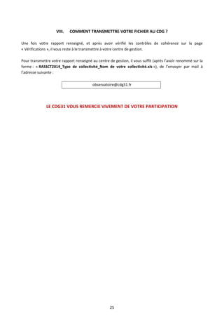 25
VIII. COMMENT TRANSMETTRE VOTRE FICHIER AU CDG ?
Une fois votre rapport renseigné, et après avoir vérifié les contrôles de cohérence sur la page
« Vérifications », il vous reste à le transmettre à votre centre de gestion.
Pour transmettre votre rapport renseigné au centre de gestion, il vous suffit (après l’avoir renommé sur la
forme : « RASSCT2014_Type de collectivité_Nom de votre collectivité.xls »), de l’envoyer par mail à
l’adresse suivante :
observatoire@cdg31.fr
LE CDG31 VOUS REMERCIE VIVEMENT DE VOTRE PARTICIPATION
 