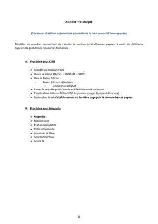 26
ANNEXE TECHNIQUE
Procédures d’édition automatisée pour obtenir le total annuel d’heures payées
Modèles de requêtes permettant de calculer le nombre total d’heures payées, à partir de différents
logiciels de gestion des ressources humaines :
A. Procédure sous CIRIL
 Accéder au module N4DS
 Ouvrir la brique DADS U – (NORME – N4DS)
 Dans le Menu Edition :
- Menu Editions détaillées
o Déclaration URSSAF
 Lancer la requête pour l’année et l’établissement concerné
 L’application édite un fichier PDF de plusieurs pages (qui peut-être long)
 Rechercher le total établissement en dernière page puis la colonne heures payées
B. Procédure sous Magnolia
 Magnolia :
 Module paye
 Etats récapitulatifs
 Fiche individuelle
 Appliquer le filtre
 Sélectionner tous
 Année N
 
