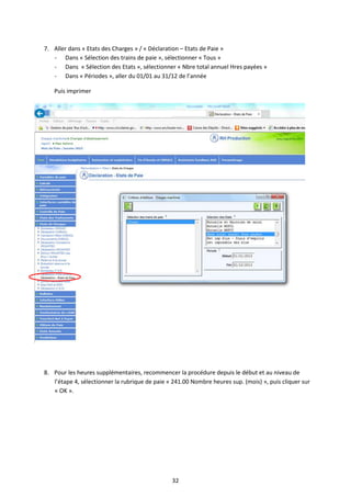32
7. Aller dans « Etats des Charges » / « Déclaration – Etats de Paie »
- Dans « Sélection des trains de paie », sélectionner « Tous »
- Dans « Sélection des Etats », sélectionner « Nbre total annuel Hres payées »
- Dans « Périodes », aller du 01/01 au 31/12 de l’année
Puis imprimer
8. Pour les heures supplémentaires, recommencer la procédure depuis le début et au niveau de
l’étape 4, sélectionner la rubrique de paie « 241.00 Nombre heures sup. (mois) », puis cliquer sur
« OK ».
 