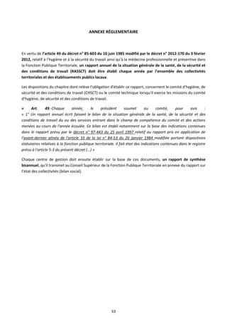 33
ANNEXE RÉGLEMENTAIRE
En vertu de l’article 49 du décret n° 85-603 du 10 juin 1985 modifié par le décret n° 2012-170 du 3 février
2012, relatif à l’hygiène et à la sécurité du travail ainsi qu’à la médecine professionnelle et préventive dans
la Fonction Publique Territoriale, un rapport annuel de la situation générale de la santé, de la sécurité et
des conditions de travail (RASSCT) doit être établi chaque année par l’ensemble des collectivités
territoriales et des établissements publics locaux.
Les dispositions du chapitre dont relève l’obligation d’établir ce rapport, concernent le comité d'hygiène, de
sécurité et des conditions de travail (CHSCT) ou le comité technique lorsqu'il exerce les missions du comité
d'hygiène, de sécurité et des conditions de travail.
« Art. 49.-Chaque année, le président soumet au comité, pour avis :
« 1° Un rapport annuel écrit faisant le bilan de la situation générale de la santé, de la sécurité et des
conditions de travail du ou des services entrant dans le champ de compétence du comité et des actions
menées au cours de l'année écoulée. Ce bilan est établi notamment sur la base des indications contenues
dans le rapport prévu par le décret n° 97-443 du 25 avril 1997 relatif au rapport pris en application de
l'avant-dernier alinéa de l'article 33 de la loi n° 84-53 du 26 janvier 1984 modifiée portant dispositions
statutaires relatives à la fonction publique territoriale. Il fait état des indications contenues dans le registre
prévu à l'article 5-3 du présent décret (…) »
Chaque centre de gestion doit ensuite établir sur la base de ces documents, un rapport de synthèse
bisannuel, qu'il transmet au Conseil Supérieur de la Fonction Publique Territoriale en annexe du rapport sur
l’état des collectivités (bilan social).
 