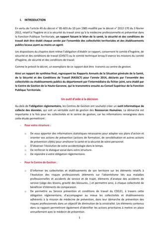 1
I. INTRODUCTION
En vertu de l’article 49 du décret n° 85-603 du 10 juin 1985 modifié par le décret n° 2012-170 du 3 février
2012, relatif à l’hygiène et à la sécurité du travail ainsi qu’à la médecine professionnelle et préventive dans
la Fonction Publique Territoriale, un rapport faisant le bilan de la santé, la sécurité et des conditions de
travail doit être établi chaque année par l’ensemble des collectivités territoriales et des établissements
publics locaux ayant au moins un agent.
Les dispositions du chapitre dont relève l’obligation d’établir ce rapport, concernent le comité d'hygiène, de
sécurité et des conditions de travail (CHSCT) ou le comité technique lorsqu'il exerce les missions du comité
d'hygiène, de sécurité et des conditions de travail.
Comme le prévoit le décret, un exemplaire de ce rapport doit être transmis au centre de gestion.
Ainsi un rapport de synthèse final, regroupant les Rapports Annuels de la Situation générale de la Santé,
de la Sécurité et des Conditions de Travail (RASSCT) pour l’année 2014, déclarés par l’ensemble des
collectivités ou établissements publics du département par l’intermédiaire du fichier joint, sera établi par
le Centre de Gestion de la Haute-Garonne, qui le transmettra ensuite au Conseil Supérieur de la Fonction
Publique Territoriale.
Un outil d’aide à la décision
Au-delà de l’obligation réglementaire, les Centres de Gestion ont souhaité créer un outil informatique de
collecte des données, qui soit un véritable outil de gestion des Ressources Humaines. La démarche est
importante à la fois pour les collectivités et le centre de gestion, car les informations renseignées dans
cette étude permettront :
- Pour votre structure :
o De vous apporter des informations statistiques nécessaires pour adapter vos plans d’action et
orienter vos actions de prévention (actions de formation, de sensibilisation et autres actions
de prévention ciblés) pour améliorer la santé et la sécurité de votre personnel.
o D’observer l’évolution de votre accidentologie dans le temps.
o De renforcer le dialogue social dans votre structure.
o De répondre à votre obligation réglementaire.
- Pour le Centre de Gestion :
o D’informer les collectivités et établissements de son territoire sur les éléments relatifs à
l’évolution des risques professionnels (éléments sur l’absentéisme liés aux maladies
professionnelles et accidents de service et de trajet, éléments d’analyse des accidents de
service (siège des lésions, gravité des blessures…) et permettre ainsi, à chaque collectivité de
bénéficier d’éléments de comparaison.
o De permettre au Service prévention et conditions de travail du CDG31, à travers cette
obligation réglementaire, d’accompagner au mieux les collectivités et établissements
adhérents à la mission de médecine de prévention, dans leur démarche de prévention des
risques professionnels dans un objectif de diminution de la sinistralité. Les éléments contenus
dans ce rapport permettront également d’identifier les actions prioritaires à mettre en place
annuellement avec le médecin de prévention.
 