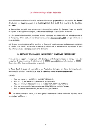 2
Un outil informatique à votre disposition
Un questionnaire au format Excel facile d’accès et incluant des graphiques vous est proposé afin d’éditer
directement vos Rapports Annuels de la situation générale de la Santé, de la Sécurité et des Conditions
de Travail.
Le document est verrouillé pour permettre un traitement informatique des données. Il n’est pas possible
de rajouter ou de supprimer des lignes, sauf au niveau de l’onglet « Détail actions et mesures ».
En cas d’information manquante, il convient de vous rapprocher de l’observatoire des données sociales et
de l’emploi du CDG31 (soit par mail à l’adresse suivante : observatoire@cdg31.fr soit par téléphone au
05.81.91.93.69).
Afin de vous permettre de compléter au mieux ce document, vous trouverez ci-après quelques indications
et conseils. Par ailleurs, les services du Centre de Gestion de la Haute-Garonne se tiennent à votre
disposition pour vous accompagner dans cette démarche.
II. COMMENT TÉLÉCHARGER, ENREGISTRER ET RENOMMER VOTRE FICHIER ?
Pour accéder au rapport à renseigner, il suffit de cliquer sur le lien présent dans le mél qui vous a été
envoyé ou de vous rendre sur le site internet du CDG31 (www.cdg31.fr dans la rubrique Le CDG31 –
Observatoire (bloc document de couleur turquoise)).
Le fichier Excel de saisie est à enregistrer sur l’ordinateur de l’agent en charge de l’enquête, et à
renommer sur la forme : « RASSCT2014_Type de collectivité + Nom de votre collectivité.xls » :
Exemples :
- Pour une mairie, ex : RASSCT2014_MAIRIE D’AGASSAC.xls
- Pour un CCAS, ex : RASSCT2014_CCAS DE MONDONVILLE.xls
- Pour une communauté de communes, ex : RASSCT2014 _CC DU VOLVESTRE.xls
- Pour une communauté d’agglomération, ex : RASSCT2014_CA DU MURETAIN.xls
- Pour un syndicat intercommunal, ex : RASSCT2014_SICASMIR.xls
: Lors de l’ouverture du fichier, si un message vous demandant d’activer les macros apparaît, cliquez
sur « Activer les Macros ».
 