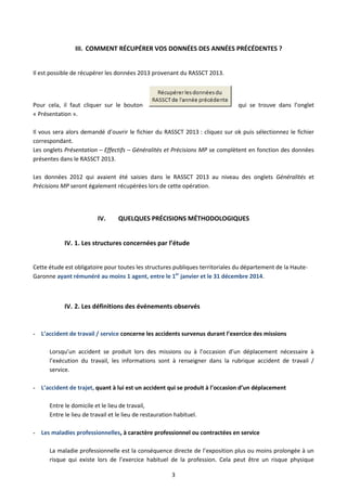 3
III. COMMENT RÉCUPÉRER VOS DONNÉES DES ANNÉES PRÉCÉDENTES ?
Il est possible de récupérer les données 2013 provenant du RASSCT 2013.
Pour cela, il faut cliquer sur le bouton qui se trouve dans l’onglet
« Présentation ».
Il vous sera alors demandé d’ouvrir le fichier du RASSCT 2013 : cliquez sur ok puis sélectionnez le fichier
correspondant.
Les onglets Présentation – Effectifs – Généralités et Précisions MP se complètent en fonction des données
présentes dans le RASSCT 2013.
Les données 2012 qui avaient été saisies dans le RASSCT 2013 au niveau des onglets Généralités et
Précisions MP seront également récupérées lors de cette opération.
IV. QUELQUES PRÉCISIONS MÉTHODOLOGIQUES
IV. 1. Les structures concernées par l’étude
Cette étude est obligatoire pour toutes les structures publiques territoriales du département de la Haute-
Garonne ayant rémunéré au moins 1 agent, entre le 1er
janvier et le 31 décembre 2014.
IV. 2. Les définitions des événements observés
- L’accident de travail / service concerne les accidents survenus durant l’exercice des missions
Lorsqu’un accident se produit lors des missions ou à l’occasion d’un déplacement nécessaire à
l’exécution du travail, les informations sont à renseigner dans la rubrique accident de travail /
service.
- L’accident de trajet, quant à lui est un accident qui se produit à l’occasion d’un déplacement
Entre le domicile et le lieu de travail,
Entre le lieu de travail et le lieu de restauration habituel.
- Les maladies professionnelles, à caractère professionnel ou contractées en service
La maladie professionnelle est la conséquence directe de l’exposition plus ou moins prolongée à un
risque qui existe lors de l’exercice habituel de la profession. Cela peut être un risque physique
 