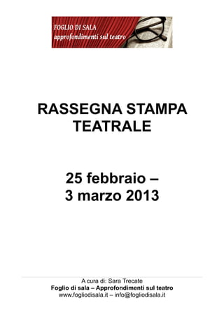 RASSEGNA STAMPA
   TEATRALE


     25 febbraio –
     3 marzo 2013




            A cura di: Sara Trecate
 Foglio di sala – Approfondimenti sul teatro
   www.fogliodisala.it – info@fogliodisala.it
 