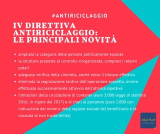 ampliata la categoria delle persone politicamente esposte
le strutture preposte al controllo riorganizzate, compresi i relativi
poteri
adeguata verifica della clientela, anche verso il titolare effettivo
eliminata la segnalazione tardiva dell'operazione sospetta, ovvero
effettuata successivamente all’avvio dell'attività ispettiva
limitazioni della circolazione di contante (euro 3.000 legge di stabilità
2016, in vigore dal 2017) e di titoli al portatore (euro 1.000 con
indicazione del nome o della ragione sociale del beneficiario e la
clausola di non trasferibilità)
#ANTIRICICLAGGIO
IV DIRETTIVA
ANTIRICICLAGGIO:
LE PRINCIPALI NOVITÀ
 