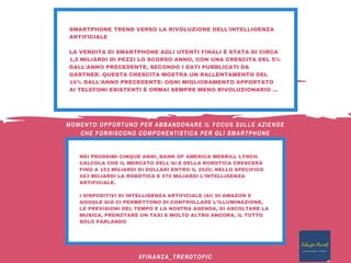 SMARTPHONE TREND VERSO LA RIVOLUZIONE DELL'INTELLIGENZA
ARTIFICIALE
LA VENDITA DI SMARTPHONE AGLI UTENTI FINALI È STATA DI CIRCA
1,5 MILIARDI DI PEZZI LO SCORSO ANNO, CON UNA CRESCITA DEL 5%
DALL’ANNO PRECEDENTE, SECONDO I DATI PUBBLICATI DA
GARTNER. QUESTA CRESCITA MOSTRA UN RALLENTAMENTO DEL
14% DALL’ANNO PRECEDENTE: OGNI MIGLIORAMENTO APPORTATO
AI TELEFONI ESISTENTI È ORMAI SEMPRE MENO RIVOLUZIONARIO ... 
NEI PROSSIMI CINQUE ANNI, BANK OF AMERICA MERRILL LYNCH
CALCOLA CHE IL MERCATO DELL’AI E DELLA ROBOTICA CRESCERÀ
FINO A 153 MILIARDI DI DOLLARI ENTRO IL 2020, NELLO SPECIFICO
$83 MILIARDI LA ROBOTICA E $70 MILIARDI L’INTELLIGENZA
ARTIFICIALE.
I DISPOSITIVI DI INTELLIGENZA ARTIFICIALE (AI) DI AMAZON E
GOOGLE GIÀ CI PERMETTONO DI CONTROLLARE L’ILLUMINAZIONE,
LE PREVISIONI DEL TEMPO E LA NOSTRA AGENDA, DI ASCOLTARE LA
MUSICA, PRENOTARE UN TAXI E MOLTO ALTRO ANCORA, IL TUTTO
SOLO PARLANDO
#FINANZA_TRENDTOPIC
MOMENTO OPPORTUNO PER ABBANDONARE IL FOCUS SULLE AZIENDE
CHE FORNISCONO COMPONENTISTICA PER GLI SMARTPHONE
 