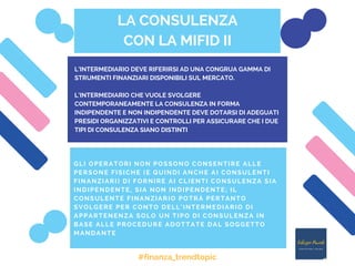 LA CONSULENZA
CON LA MIFID II
GLI OPERATORI NON POSSONO CONSENTIRE ALLE
PERSONE FISICHE (E QUINDI ANCHE AI CONSULENTI
FINANZIARI) DI FORNIRE AI CLIENTI CONSULENZA SIA
INDIPENDENTE, SIA NON INDIPENDENTE; IL
CONSULENTE FINANZIARIO POTRÀ PERTANTO
SVOLGERE PER CONTO DELL’INTERMEDIARIO DI
APPARTENENZA SOLO UN TIPO DI CONSULENZA IN
BASE ALLE PROCEDURE ADOTTATE DAL SOGGETTO
MANDANTE
L’INTERMEDIARIO DEVE RIFERIRSI AD UNA CONGRUA GAMMA DI
STRUMENTI FINANZIARI DISPONIBILI SUL MERCATO.
L’INTERMEDIARIO CHE VUOLE SVOLGERE
CONTEMPORANEAMENTE LA CONSULENZA IN FORMA
INDIPENDENTE E NON INDIPENDENTE DEVE DOTARSI DI ADEGUATI
PRESIDI ORGANIZZATIVI E CONTROLLI PER ASSICURARE CHE I DUE
TIPI DI CONSULENZA SIANO DISTINTI
#finanza_trendtopic
 