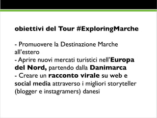 obiettivi del Tour #ExploringMarche	

!

- Promuovere la Destinazione Marche
all’estero	

- Aprire nuovi mercati turistici nell’Europa
del Nord, partendo dalla Danimarca	

- Creare un racconto virale su web e
social media attraverso i migliori storyteller
(blogger e instagramers) danesi	


 