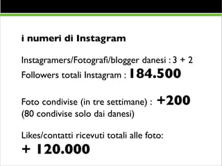 i numeri di Instagram	

!

Instagramers/Fotograﬁ/blogger danesi : 3 + 2	

Followers totali Instagram : 184.500	

!

Foto condivise (in tre settimane) :
(80 condivise solo dai danesi)	


+200 	


!

Likes/contatti ricevuti totali alle foto: 	


+ 120.000

 