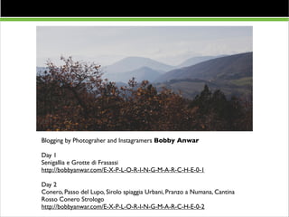Resto del Carlino 13/9

Blogging by Photograher and Instagramers Bobby Anwar	


!

Day 1	

Senigallia e Grotte di Frasassi	

http://bobbyanwar.com/E-X-P-L-O-R-I-N-G-M-A-R-C-H-E-0-1 	


!

Day 2	

Conero, Passo del Lupo, Sirolo spiaggia Urbani, Pranzo a Numana, Cantina
Rosso Conero Strologo	

http://bobbyanwar.com/E-X-P-L-O-R-I-N-G-M-A-R-C-H-E-0-2

 