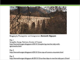 Resto del Carlino 13/9

Blogging by Photograher and Instagramers Kenneth Nguyen	


!

Day 1	

Senigallia, Genga, Fabriano, Grotte di Frasassi	

http://kennethnuigen.blogspot.it/2013/12/exploring-marche-italy-withigersmache.html 	


!

Day 2	

http://kennethnuigen.blogspot.it/2013/12/on-top-of-conero-mountain.html 	


!

Day 3	

http://kennethnuigen.blogspot.dk/2013/12/our-last-days-in-marche-italy-part-3.html	


 
