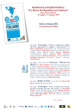 RASSEGNA GASTRONOMICA
“La Rotta del BuonPescato Italiano”
Bari, Piazza Libertà
31 maggio, 1 e 2 giugno 2013
Sabato 1 Giugno 2013
Una giornata al Mare
ore 11,00 - Convegno: "Vertenze ambientali in Puglia:
dal mare opportunità di sviluppo e rinnovamento" con
Pietro Spagnoletti, Responsabile Area Tecnico-Economica
"Coldiretti Puglia"; Luigi Trotta, Dirigente Area Politiche per lo
Sviluppo Rurale Regione Puglia; Nunzio Stoppiello,
"Confcooperative Puglia"; Carmelo Rollo, Presidente
"Legacoop Puglia"; Giovanni Schiavone, "AGCI AGRITAL";
Giuseppe Gesmundo, "Federpesca". Modera il giornalista
Antonio Puzzi
ore 12,30 - Premiazione del Concorso "Piccoli ma
Buoni" con Mario Trifiletti, Ufficio Scolastico Regionale per
la Puglia; Ermanno Praitano, Presidente "Società Italiana di
Pediatria" - Sezione Puglia; Silvia Bosco, Responsabile nazionale
"Coldiretti - Educazione alla Campagna Amica"; Pino Salamon,
Presidente "ADOC Puglia"; Giancarlo Colelli, docente del
Dipartimento di Scienze delle Produzioni e dell'Innovazione nei
Sistemi Agro-alimentari Mediterranei (PRIME) Università di
Foggia. Conduce la giornalista Monica Piscitelli
ore 13,30 - Buffet di Gala a cura dello chef Antonio De
Rosa e dell'IPSSAR "Perotti" di Bari
ore 17,00 - Convegno: "Come un pesce fuor d'acqua,
percorsi di qualità dal mare alla tavola" con Rosangela
Colucci, Preside IPSSAR "Perotti" di Bari; Michele Attolico,
medico nutrizionista; Carlo Barnaba, Presidente "Terranostra
Puglia"; Aldo Maria Reho, "Reho Srl". Modera la giornalista
Monica Piscitelli
[1/2 ...continua...]
 