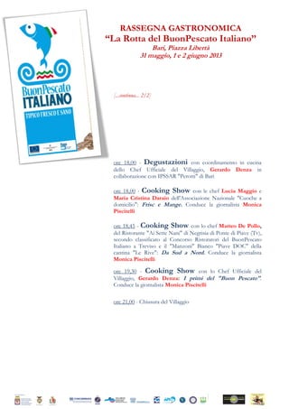 RASSEGNA GASTRONOMICA
“La Rotta del BuonPescato Italiano”
Bari, Piazza Libertà
31 maggio, 1 e 2 giugno 2013
[...continua... 2/2]
ore 18,00 - Degustazioni con coordinamento in cucina
dello Chef Ufficiale del Villaggio, Gerardo Denza in
collaborazione con IPSSAR "Perotti" di Bari
ore 18,00 - Cooking Show con le chef Lucia Maggio e
Maria Cristina Daraio dell'Associazione Nazionale "Cuoche a
domicilio": Frisc e Mange. Conduce la giornalista Monica
Piscitelli
ore 18,45 - Cooking Show con lo chef Matteo De Pollo,
del Ristorante "Ai Sette Nani" di Negrisia di Ponte di Piave (Tv),
secondo classificato al Concorso Ristoratori del BuonPescato
Italiano a Treviso e il "Manzoni" Bianco "Piave DOC" della
cantina "Le Rive": Da Sud a Nord. Conduce la giornalista
Monica Piscitelli
ore 19,30 - Cooking Show con lo Chef Ufficiale del
Villaggio, Gerardo Denza: I primi del "Buon Pescato".
Conduce la giornalista Monica Piscitelli
ore 21,00 - Chiusura del Villaggio
 