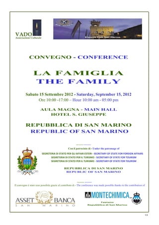 CONVEGNO - CONFERENCE


                 LA FAMIGLIA
                 THE FAMILY
          Sabato 15 Settembre 2012 - Saturday, September 15, 2012
                Ore 10:00 -17:00 – Hour 10:00 am - 05:00 pm

                        AULA MAGNA - MAIN HALL
                           HOTEL S. GIUSEPPE

          REPUBBLICA DI SAN MARINO
           REPUBLIC OF SAN MARINO

                                                          ---------- ----------
                                                  Con il patrocinio di - Under the patronage of
                         SEGRETERIA DI STATO PER GLI AFFARI ESTERI - SECRETARY OF STATE FOR FOREIGN AFFAIRS
                                SEGRETERIA DI STATO PER IL TURISMO - SECRETARY OF STATE FOR TOURISM
                                SEGRETERIA DI STATO PER IL TURISMO - SECRETARY OF STATE FOR TOURISM

                                              REPUBBLICA DI SAN MARINO
                                               REPUBLIC OF SAN MARINO


                                                           ---------- ----------
Il convegno è stato reso possibile grazie al contributo di - The conference was made possible thanks to the contribution of




                                                                                  Faetano
                                                                          Repubblica di San Marino




                                                                                                                              1.6
 