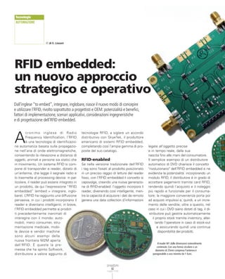Tecnologie
 AUTOMAZIONE




                        g di E. Lissoni




RFID embedded:
un nuovo approccio
strategico e operativo
Dall’inglese “to embed”, integrare, inglobare, nasce il nuovo modo di concepire
e utilizzare l’RFID, rivolto soprattutto a progettisti e OEM: potenzialità e beneﬁci,
fattori di implementazione, scenari applicativi, considerazioni ingegneristiche
e di progettazione dell’RFID embedded.



A
        c r o n i m o i n g l e s e d i Ra d i o   tecnologie RFID, a siglare un accordo
        Frequency Identification, l’RFID           distributivo con SkyeTek, il produttore
        è una tecnologia di identificazio-         americano di sistemi RFID embedded,
ne automatica basata sulla propagazio-             completando così l’ampia gamma di pro-          legate all’oggetto precise
ne nell’aria di onde elettromagnetiche,            poste del suo catalogo.                         e in tempo reale, dalla sua
consentendo la rilevazione a distanza di                                                           nascita fino alle mani del consumatore.
oggetti, animali e persone sia statici che         RFID-enabled                                    Il semplice esempio di un distributore
in movimento. Un sistema RFID si com-              Se nella versione tradizionale dell’RFID        automatico di DVD chiarisce il concetto
pone di transponder e reader, dotato di            i tag sono fissati al prodotto posizionato      "rivoluzionario" dell’RFID embedded e ne
un’antenna, che legge il segnale radio e           in un preciso raggio di lettura del reader      evidenzia la potenzialità: incorporando un
lo trasmette al processing device: in par-         fisso, con l’RFID embedded il concetto si       modulo RFID, il distributore è in grado di
ticolare, il reader può essere integrato in        capovolge, creando una nuova generazio-         accettare pagamenti tramite card RFID,
un prodotto, da qui l’espressione “RFID            ne di RFID-enabled: l’oggetto incorpora il      rendendo quindi l’acquisto e il noleggio
embedded” (embed = integrare, inglo-               reader, divenendo così intelligente, men-       più rapido e funzionale per il consuma-
bare). L’RFID ha raggiunto una diffusione          tre la capacità di acquisire i dati da remoto   tore; la maggiore convenienza porta poi
pervasiva, in cui i prodotti incorporano il        genera una data collection d’informazioni       ad acquisti impulsivi e, quindi, a un incre-
reader e diventano intelligenti; in breve,                                                         mento delle vendite; oltre a questo, nel
l’RFID embedded permette ai prodot-                                                                caso in cui i DVD siano dotati di tag, il di-
ti precedentemente inanimati di                                                                     stributore può gestire automaticamente
interagire con il mondo: auto-                                                                         il proprio stock tramite inventory, aller-
mobili, merci consumer, stru-                                                                             tando l’operatore in caso di stock-out
mentazione medicale, mobi-                                                                                 e assicurando quindi una continua
le device e vendor machine                                                                                  disponibilità dei prodotti.
sono alcuni esempi della
nuova frontiera M2M aperta
                                                                                                          Il reader M1 dalle dimensioni notevolmente
dall’RFID. È questa la pre-
                                                                                                         contenute. Con una forma circolare e un
messa che ha spinto Softwork,                                                                           diametro di 25mm compresa l’antenna è
distributore a valore aggiunto di                                                                     paragonabile a una moneta da 1 Euro.




                                                                         82
                                                                     maggio 2008
 