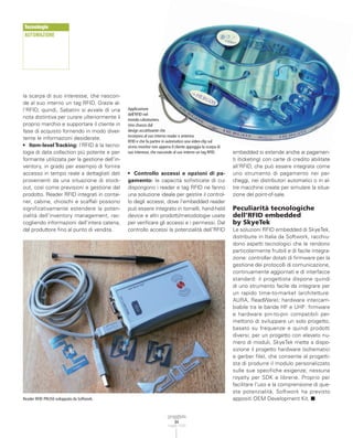 Tecnologie
AUTOMAZIONE




la scarpa di suo interesse, che nascon-
de al suo interno un tag RFID. Grazie al-
l’RFID, quindi, Sabatini si avvale di una      Applicazione
                                               dell’RFID nel
nota distintiva per curare ulteriormente il    mondo calzaturiero.
proprio marchio e supportare il cliente in     Uno chassis dal
fase di acquisto fornendo in modo diver-       design accattivante che
                                               incorpora al suo interno reader e antenna
tente le informazioni desiderate.
                                               RFID e che fa partire in automatico una video-clip sul
• Item-level Tracking: l’RFID è la tecno-      vicino monitor non appena il cliente appoggia la scarpa di
logia di data collection più potente e per-    suo interesse, che nasconde al suo interno un tag RFID.      embedded si estende anche ai pagamen-
formante utilizzata per la gestione dell’in-                                                                ti (ticketing) con carte di credito abilitate
ventory, in grado per esempio di fornire                                                                    all’RFID, che può essere integrata come
accesso in tempo reale a dettagliati dati      • Controllo accessi e opzioni di pa-                         uno strumento di pagamento nei par-
provenienti da una situazione di stock-        gamento: le capacità sofisticate di cui                      cheggi, nei distributori automatici o in al-
out, così come previsioni e gestione del       dispongono i reader e tag RFID ne fanno                      tre macchine create per simulare la situa-
prodotto. Reader RFID integrati in contai-     una soluzione ideale per gestire il control-                 zione del point-of-sale.
ner, cabine, chioschi e scaffali possono       lo degli accessi, dove l’embedded reader
significativamente estendere la poten-         può essere integrato in tornelli, hand-held                  Peculiarità tecnologiche
zialità dell’inventory management, rac-        device e altri prodotti/metodologie usate                    dell’RFID embedded
cogliendo informazioni dell’intera catena,     per verificare gli accessi e i permessi. Dal                 by SkyeTek
dal produttore fino al punto di vendita.       controllo accessi la potenzialità dell’RFID                  Le soluzioni RFID embedded di SkyeTek,
                                                                                                            distribuite in Italia da Softwork, racchiu-
                                                                                                            dono aspetti tecnologici che le rendono
                                                                                                            particolarmente fruibili e di facile integra-
                                                                                                            zione: controller dotati di firmware per la
                                                                                                            gestione dei protocolli di comunicazione,
                                                                                                            continuamente aggiornati e di interfacce
                                                                                                            standard: il progettista dispone quindi
                                                                                                            di uno strumento facile da integrare per
                                                                                                            un rapido time-to-market (architetture:
                                                                                                            AURA, ReadWare); hardware intercam-
                                                                                                            biabile tra le bande HF e UHF: firmware
                                                                                                            e hardware pin-to-pin compatibili per-
                                                                                                            mettono di sviluppare un solo progetto,
                                                                                                            basato su frequenze e quindi prodotti
                                                                                                            diversi; per un progetto con elevato nu-
                                                                                                            mero di moduli, SkyeTek mette a dispo-
                                                                                                            sizione il progetto hardware (schematici
                                                                                                            e gerber file), che consente al progetti-
                                                                                                            sta di produrre il modulo personalizzato
                                                                                                            sulle sue specifiche esigenze; nessuna
                                                                                                            royalty per SDK e librerie. Proprio per
                                                                                                            facilitare l’uso e la comprensione di que-
                                                                                                            ste potenzialità, Softwork ha previsto
Reader RFID PRU50 sviluppato da Softwork.                                                                   appositi OEM Development Kit. ■



                                                                            84
                                                                        maggio 2008
 