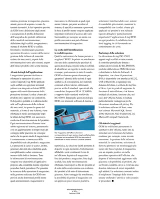 minima, posizione in magazzino, giacenza          meccanico, in riferimento ai quali ogni                 soluzione è interfacciabile con i sistemi
attuale, prezzo di acquisto e sconto. In          utente è dotato, per poter accedere al                  di contabilità già esistenti, mantiene la
termini riassuntivi, le fasi operative previste   sistema, di specifica username e password.              compatibilità con i codici a barre già
da GEM sono: definizione degli utenti             In base al profilo utente vengono applicate             applicati sui prodotti e non richiede
e assegnazione di profili; definizione            opportune restrizioni d’accesso alle varie              (questo dettaglio è particolarmente
dell’anagrafica dei prodotti; definizioni         funzionalità: per esempio, un utente con                importante) l’applicazione di tag RFID
delle causali di movimentazione;                  profilo meccanico non può effettuare                    su ogni prodotto, il codiddetto item
definizione degli scaffali; assegnazione e        movimentazioni di magazzino.                            level tagging, in ciò favorendo un
stampa di etichette RFID a scaffale;                                                                      contenimento dei costi.
Inventario e monitoraggio giacenze;               La scelta dell’identificazione
operazioni di carico e scarico della merce;       in radiofrequenza                                       Backstage della soluzione
gestione delle richieste di materiale             Quali le motivazioni che hanno portato a                La rilevazione dei tag ISO 15693
redatte dai meccanici); export delle              scegliere l’RFID? In primis va sottolineato             apposti sugli scaffali avviene tramite
movimentazioni verso altri sistemi; export        che una delle caratteristiche peculiari di              il controller portatile per lettura e
dell’elenco prodotti sotto scorta minima.         questa tecnologia consiste nella possibilità            scittura di prossimità ID ISC.PRH100,
                                                  di identificare un oggetto in modo univoco              prodotto dalla tedesca FEIG Electronic
Alcuni dettagli dell’applicazione                 ovunque, praticamente in tutto il mondo.                e distribuito in Italia da Softwork; il
I magazzinieri possono decidere se                GEM ha sfruttato questo elemento per                    dispositivo, con classe di protezione
effettuare le operazioni di carico e              garantire l’identità delle sezioni di ogni              IP30, è disponibile con interfacce RS232,
scarico leggendo i tag RFID applicati             scaffale e, di conseguenza, dei materiali               USB e Bluetooth, e raggiunge una
sugli scaffali con opportuni terminali            contenuti al loro interno, utilizzando                  distanza di lettura e scrittura dei tag fino
palmari con integrato un lettore RFID,            precise scelte di standard: operatività alla            a 18cm; è poi in grado di supportare la
oppure utilizzando direttamente dalla             consolidata frequenza HF di 13.56MHz                    funzione di anticollisione, cioè lettura
postazione desktop il codice a barre del          e supporto dello standard worldwide                     multipla di etichette, funzione che, nel
prodotto che è apposto sul contenitore.           ISO 15693. Integrando questa tecnologia                 caso dell’Officina Amati, è risultata
Il dispositivo portatile si evidenzia molto       RFID con strumenti software di ricerca e                particolarmente vantaggiosa per la
utile nell’espletamento delle richieste                                                                   rilevazione simultanea di più tag. Per
dei meccanici, in quanto la spunta del                                                                    la soluzione software di Seret, sono
materiale, a fronte di una richiesta, viene                                                               stati adottati Microsoft SQL Server
effettuata in modo automatizzato dopo                                                                     2000, Microsoft; NET Framework 2.0,
la lettura del tag RFID, con successiva                                                                   Microsoft Compact Framework.
conferma di movimentazione del prodotto.
Ogni movimentazione effettuata viene                                                                      Gli obiettivi raggiunti
subito registrata nel sistema, permettendo                                                                GEM ha soddisfatto pienamente le
così un aggiornamento in tempo reale del                                                                  aspettative dell’officina, tanto che da
conteggio delle giacenze; ne consegue             Nel magazzino dell’Officina Amati in                    stimolare un’evoluzione che tuttora
                                                  corrispondenza di ogni sezione degli scaffaliscaffale
anche che in questo modo il magazziniere          è apposta una smartlabel RFID che permette di
                                                                                                          continua; per esempio, come recente
è costantemente a conoscenza della                identificare in modo univoco i prodotti presenti.       estensione, la gestione delle richieste
disponibilità reale dei prodotti a magazzino.                                                             materiali. In conclusione, soluzione di
Le operazioni di carico e scarico, inoltre,       reportistica, la soluzione GEM permette di              Seret ha permesso un monitoraggio più
generano dati utili alla contabilità, quali,      disporre in ogni momento d’informazioni                 sicuro dei flussi logistici di magazzino,
esemplificando, codice commessa,                  affidabili e certe costituenti il core di               con un impatto positivo sia nella
numero della bolla e fornitore. Tutte             un’efficiente logistica di magazzino:                   procedura operativa dell’officina, che
le informazioni di movimentazione                 lista dei prodotti a magazzino, lista degli             dispone d’informazioni aggiornate sulle
vengono rese disponibili all’applicativo          scaffali, lista delle movimentazioni                    giacenze e disponibilità di prodotti, che
preposto alla contabilità tramite opportune       effettuate, lista/export su file dei prodotti al        sul fronte contabile, dove si è rilevata una
procedure batch giornaliere. Per garantire        di sotto della scorta minima con evidenza               drastica riduzione di errori imputabili
la sicurezza delle operazioni di magazzino,       dei prodotti al di sotto di determinate                 agli addetti. La soluzione consente inoltre
nella gestione realizzata da GEM sono             giacenze. Altro vantaggio da sottolineare,              di migliorare l’impiego delle risorse
previsti anche determinati profili utente         la possibilità di gestire il magazzino con              umane snellendo l’attività e velocizzando
quali amministratore, magazziniere e              un approccio poco invasivo poiché la                    le procedure.


                                                                  automazioneintegrata
                                                                         • 93 •
                                                                     febbraio 2008
 