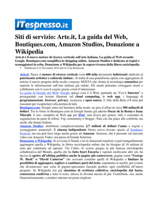 Siti di servizio: Arte.it, La guida del Web,
Boutiques.com, Amazon Studios, Donazione a
Wikipedia
Arte.it è il nuovo motore di ricerca verticale sull'arte italiana. La guida al Web secondo
Google. Boutiques.com semplifica lo shopping online. Amazon Studios è dedicato ai registi e
sceneggiatori in erba. Donazione a Wikipedia per la sopravvivenza della libera enciclopedia
   •   Pubblicato il 22 Novembre 2010 alle 8:12 da Redazione

   Arte.it: Nasce il motore di ricerca verticale (con 600 mila documenti indicizzati) dedicato al
   patrimonio artistico e culturale italiano. Si tratta di una piattaforma aperta con aggregatore di
   notizie il nuovo progetto della media company NEXTA che sfrutta la tecnologia semantica per
   reperire le informazioni sull’arte italiana già online. Gli utenti potranno correggere errori e
   collaborare con il search engine grazie a tool d’interazione.
   La guida di Google del Web: Google spiega cosa è il Web, partendo da “Cos’è Internet” e
   proseguendo con lezioni illustrate sul cloud computing, le web app, i linguaggi di
   programmazione, browser, privacy, sicurezza e open source. L’Abc della Rete (19 temi più
   riassunto per ricapitolare) alla portata di tutti.
   Boutiques.com: Google entra nel business della moda: un giro d’affari di circa 500 miliardi di
   dollari. Tra le firme in Boutiques.com di Google hanno già aderito Oscar de la Renta e Isaac
   Mizrahi; il sito, completo di Web app per iPad, sarà diviso per generi, stile e corredato di
   segnalazioni da parte di stilisti, Vip, community e blogger. Tuto ciò che piace alle celebrità, ma
   anche alle donne fashion.
   Amazon Studios: distribuirà complessivamente 2,7 milioni di dollari l’anno a registi e
   sceneggiatori amatoriali. Il cinema indipendente finora aveva trovato spazio al Sundance
   Festival, ma ora può farsi largo anche grazie ad Amazon. Amazon, che è presente sul mercato
   video con Amazon Video, ora passa al Grande Schermo.
   Donazione a Wikipedia: Si avvicina il Natale e tra le donazioni natalizie si può tranquillamente
   aggiungere quella a Wikipedia, la libera enciclopedia online che ha bisogno di 16 milioni di
   euro per continuare ad operare. Tra l’altro, lo scorso giugno la più famosa enciclopedia
   collaborativa del Mondo, quella che ha fatto fuori Encarta e ispirato moltissimi altri siti, ha
   deciso di aprire all’editing pubblico anche le pagine più controverse, pagine come “George
   W. Bush” o “David Cameron” che avevano costretto quelli di Wikipedia a limitare la
   possibilità di aggiungere, togliere o cambiare parti del testo, soprattutto ai neofiti, per evitare
   che diventassero una sorta di pagine-spazzature facendo perdere ogni credibilità all’intero
   progetto. Se Wikipedia era già sinonimo di scrittura collettiva, enciclopedia dal basso,
   conoscenza condivisa e tutto il resto, adesso lo diventa ancora di più. Contribuite, ora, anche
   finanziarimamente, a rendere internet un posto migliore.
 