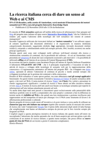 La ricerca italiana cerca di dare un senso al
Web e ai CMS
Il 9 e il 10 dicembre, nella cornice di Amsterdam, verrà mostrato il funzionamento dei motori
semantici nei CMS a cura del progetto Interactive Knowledge Stack
     • Pubblicato il 22 Novembre 2010 alle 11:56 da Redazione  
      
Il concetto di Web semantico applicato all’ambito della ricerca di informazioni è ben spiegato nel
blog del progetto tutto italiano ed open source Interactive Knowledge Stack “che ha l’obiettivo di
rendere più rapida l’adozione delle tecnologie del web semantico nei sistemi di content
management”.
Secondo l’approccio utilizzato dai ricercatori italiani un “motore semantico” è un software capace
di estrarre significato dai documenti elettronici e di organizzarlo in maniera strutturata
categorizzando documenti, suggerendo etichette (tag) appropriate, trovando documenti similari
(relativi), estraendo e sottolinenando entità (ad esempio persone, libri, località, eccetera) ma anche
principi significativi.
Durante questi anni sono stati sviluppati molti software web-based orientati alla ricerca e
strutturazione semantica di contenuti, ma la peculiarità del software - di cui ad Amsterdam verrà
presentata un’anteprima di alcuni dei suoi componenti essenziali e più innovativi - è la possibilità di
utilizzarlo offline ed all’interno di un sistema di Content Management (CMS).
In occasione del lancio olandese come Incubator Project all’interno di Apache Software Foundation
il laboratorio STLab-ISTC del CNR - che è il principale responsabile e l’esecutore di tutte le
attività di ricerca e sviluppo delle tecnologie di semantic web per la rappresentazione della
conoscenza e il ragionamento automatico all’interno del progetto IKS - ha sviluppato una demo
online, sperando di attirare l’attenzione di centinaia di piccole e medie aziende europee che
sviluppano tecnologie per la gestione dei contenuti e della conoscenza.
Peraltro di Web semantico si sente spesso parlare, ma sono abbastanza rari gli esempi applicativi
funzionanti: fra questi rientra sicuramente l’iniziativa Quintura di Yahoo! di analisi semantica delle
query e dei testi sul Web, il meta-motore di ricerca Yippy! (ex Clusty) fra i primi a presentare in
cluster (aggregazioni) significativi i risultati di ricerca e buon ultimo un’altra iniziativa italiana
ovvero Arte.it, il motore di ricerca dell’arte anch’esso basato su tecnologia semantica per reperire le
informazioni sull’arte italiana attualmente presenti sul web.
Va anche detto dopo tanti anni passati a concentrarsi quasi esclusivamente sulle potenzialità delle
interfacce grafiche sono in molti a comprendere che sono proprio i contenuti a fare la differenza in
termini anche di visibilità sul Web e che quindi una loro strutturazione e gestione intelligente può
rappresentare un bel trampolino di lancio per chiunque vive il Web come strumento di lavoro e di
affermazione professionale o culturale.
Questo progetto di ricerca rende onore all’inventiva e al genio italiano e cerca anche di collmare un
clamoroso gap non solo italiano ma europeo rispetto allo scenario (anche di mercato) dei motori
di ricerca che vede l’onnipresente Google fare il pieno delle attenzioni degli utenti di tutta Europa
che semplicemente non hanno un’alternativa europea da provare per le loro ricerche sempre più
frequenti sul Web.
I migliori auguri a questa prestigiosa iniziativa di ricerca italiana che quanto meno all’estero sta
raccogliendo l’attenzione che merita sperando che sia di buon auspicio per arrivare prima o poi alla
costruzione di un motore di ricerca italiano, o quanto meno europeo, che possa offrire un nuovo
punto di vista del Web (di cui ricorre a giorni il ventesimo compleanno).
(Enrico Bisenzi)
 